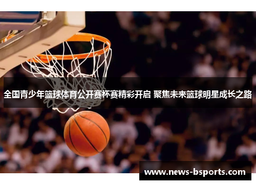 全国青少年篮球体育公开赛杯赛精彩开启 聚焦未来篮球明星成长之路