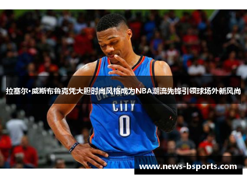 拉塞尔·威斯布鲁克凭大胆时尚风格成为NBA潮流先锋引领球场外新风尚
