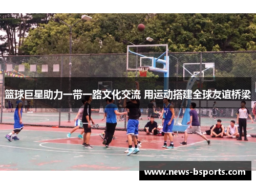 篮球巨星助力一带一路文化交流 用运动搭建全球友谊桥梁