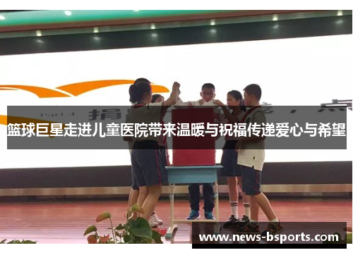 篮球巨星走进儿童医院带来温暖与祝福传递爱心与希望