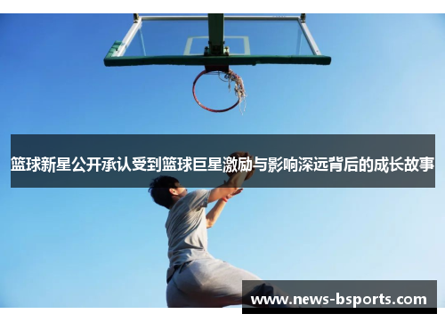 篮球新星公开承认受到篮球巨星激励与影响深远背后的成长故事