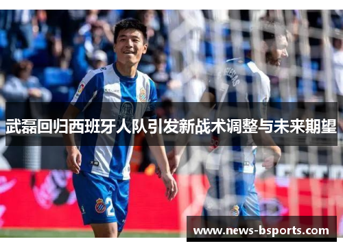 武磊回归西班牙人队引发新战术调整与未来期望