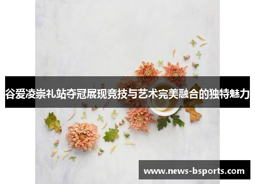 谷爱凌崇礼站夺冠展现竞技与艺术完美融合的独特魅力