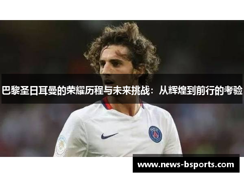 巴黎圣日耳曼的荣耀历程与未来挑战：从辉煌到前行的考验