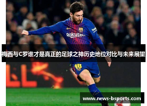 梅西与C罗谁才是真正的足球之神历史地位对比与未来展望