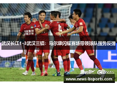 武汉长江1-3武汉三镇：马尔康闪耀赛场带领球队强势反弹