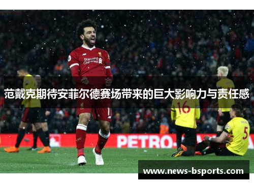 范戴克期待安菲尔德赛场带来的巨大影响力与责任感 范戴克期待安菲尔德赛场带来的巨大影响力与责任感