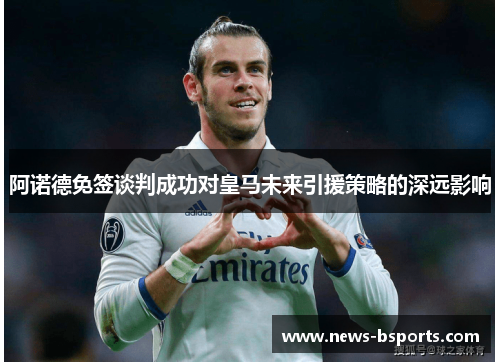 阿诺德免签谈判成功对皇马未来引援策略的深远影响