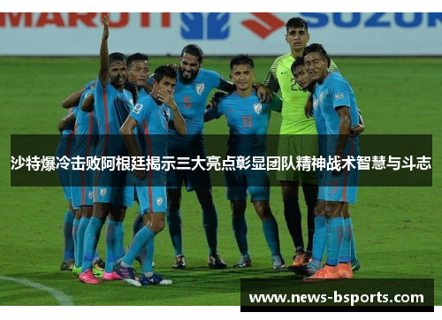 沙特爆冷击败阿根廷揭示三大亮点彰显团队精神战术智慧与斗志