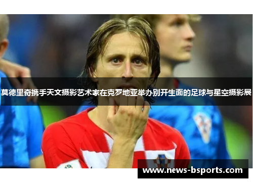 莫德里奇携手天文摄影艺术家在克罗地亚举办别开生面的足球与星空摄影展