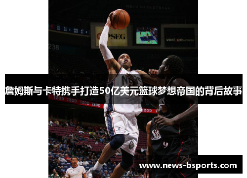 詹姆斯与卡特携手打造50亿美元篮球梦想帝国的背后故事 詹姆斯与卡特携手打造50亿美元篮球梦想帝国的背后故事
