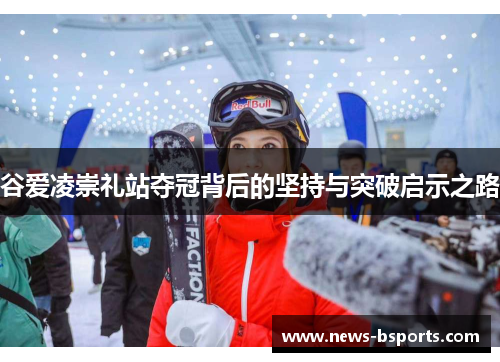 谷爱凌崇礼站夺冠背后的坚持与突破启示之路 谷爱凌崇礼站夺冠背后的坚持与突破启示之路