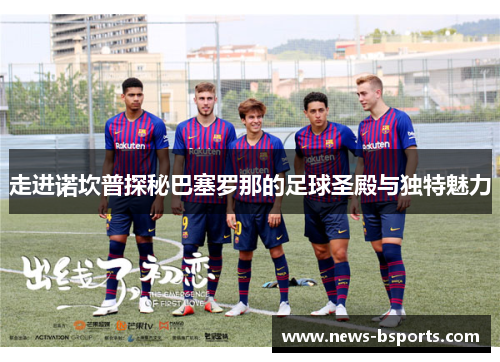 走进诺坎普探秘巴塞罗那的足球圣殿与独特魅力 走进诺坎普探秘巴塞罗那的足球圣殿与独特魅力
