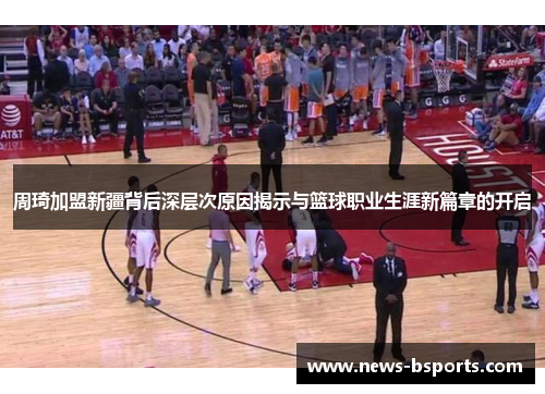 周琦加盟新疆背后深层次原因揭示与篮球职业生涯新篇章的开启