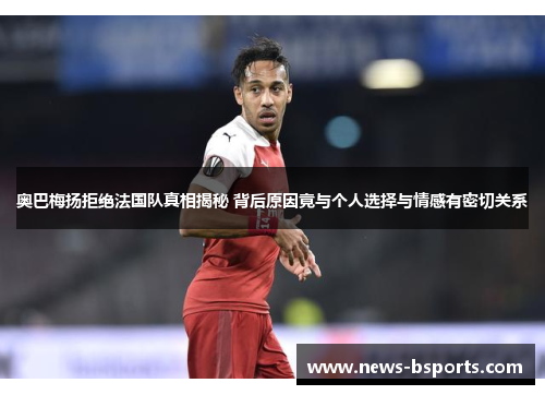 奥巴梅扬拒绝法国队真相揭秘 背后原因竟与个人选择与情感有密切关系