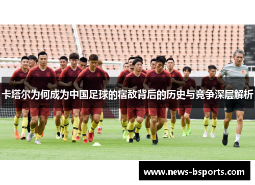 卡塔尔为何成为中国足球的宿敌背后的历史与竞争深层解析