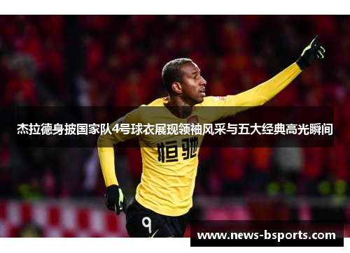 杰拉德身披国家队4号球衣展现领袖风采与五大经典高光瞬间 杰拉德身披国家队4号球衣展现领袖风采与五大经典高光瞬间