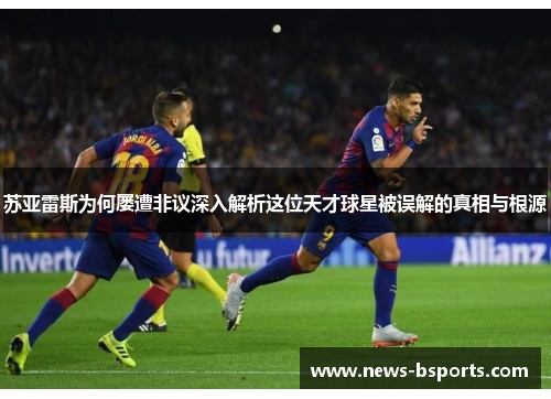 苏亚雷斯为何屡遭非议深入解析这位天才球星被误解的真相与根源